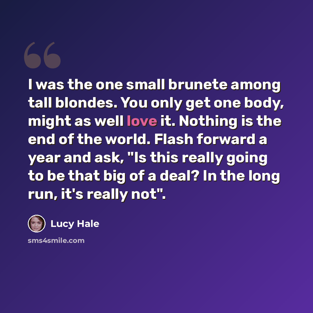 “I was the one small brunete among tall blondes. You only get one body, might as well love it. Nothing is the end of the world. Flash forward a year and ask, "Is this really going to be that big of a deal? In the long run, it's really not".” quote by Lucy Hale