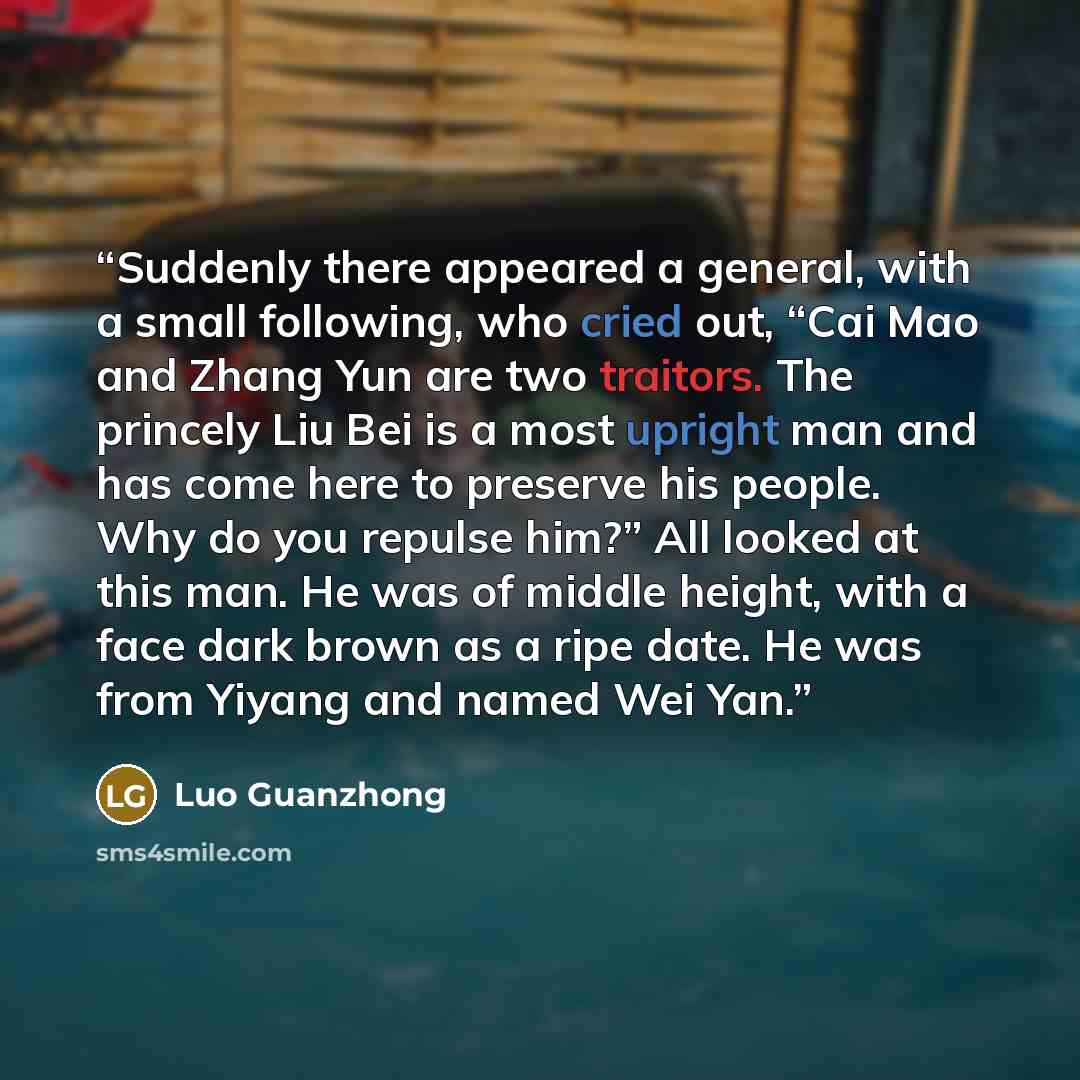 “Suddenly there appeared a general, with a small following, who cried out, “Cai Mao and Zhang Yun are two traitors. The princely Liu Bei is a most upright man and has come here to preserve his people. Why do you repulse him?” All looked at this man. He was of middle height, with a face dark brown…” quote by Luo Guanzhong
