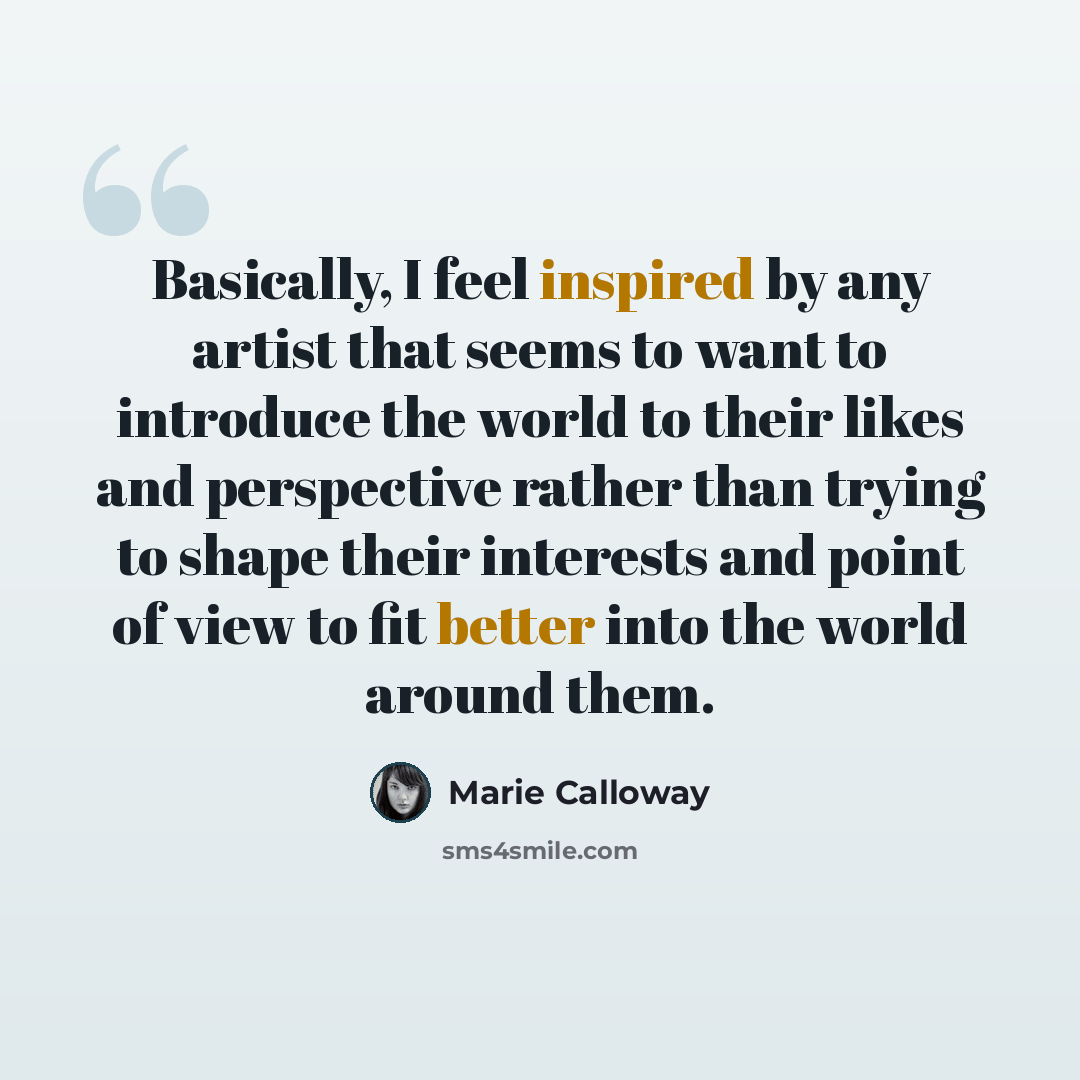 “Basically, I feel inspired by any artist that seems to want to introduce the world to their likes and perspective rather than trying to shape their interests and point of view to fit better into the world around them.” quote by Marie Calloway