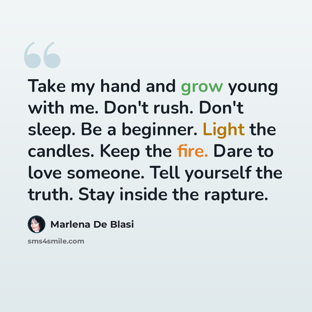 “Take my hand and grow young with me. Don't rush. Don't sleep. Be a beginner. Light the candles. Keep the fire. Dare to love someone. Tell yourself the truth. Stay inside the rapture.” quote by Marlena De Blasi