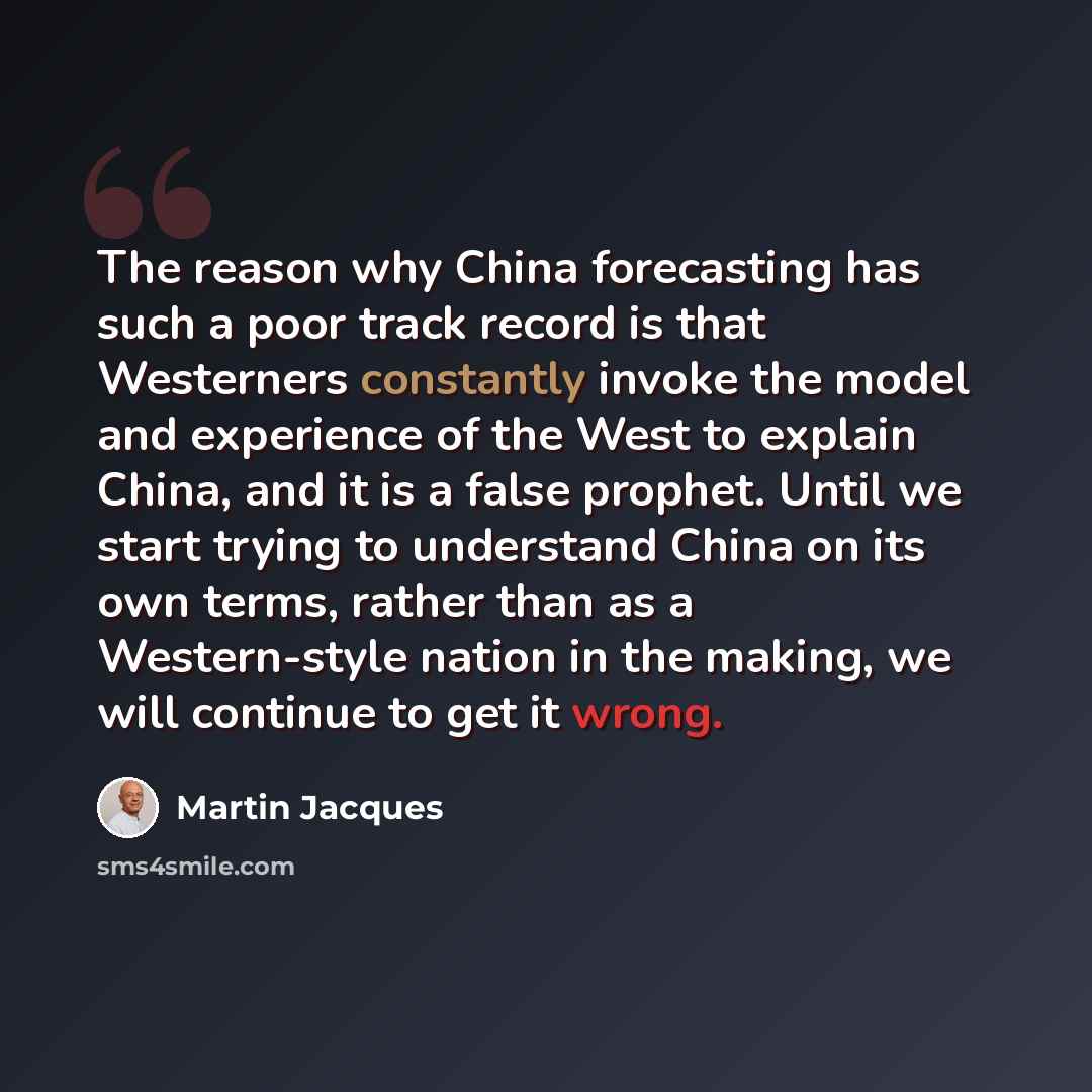 “The reason why China forecasting has such a poor track record is that Westerners constantly invoke the model and experience of the West to explain China, and it is a false prophet. Until we start trying to understand China on its own terms, rather than as a Western-style nation in the making, we…” quote by Martin Jacques