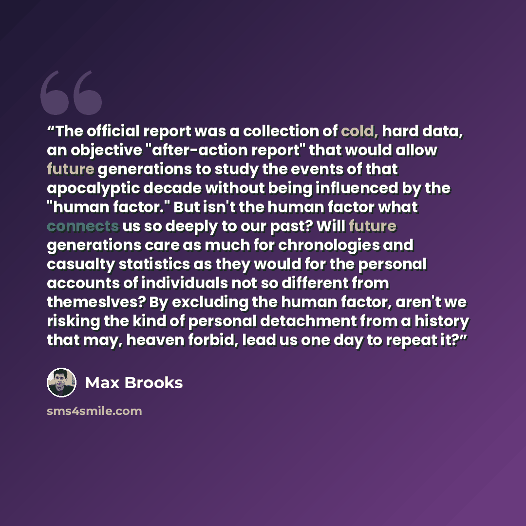 “The official report was a collection of cold, hard data, an objective "after-action report" that would allow future generations to study the events of that apocalyptic decade without being influenced by the "human factor." But isn't the human factor what connects us so deeply to our past? Will…” quote by Max Brooks
