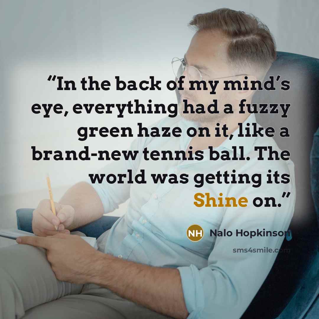 “In the back of my mind’s eye, everything had a fuzzy green haze on it, like a brand-new tennis ball. The world was getting its Shine on.” quote by Nalo Hopkinson