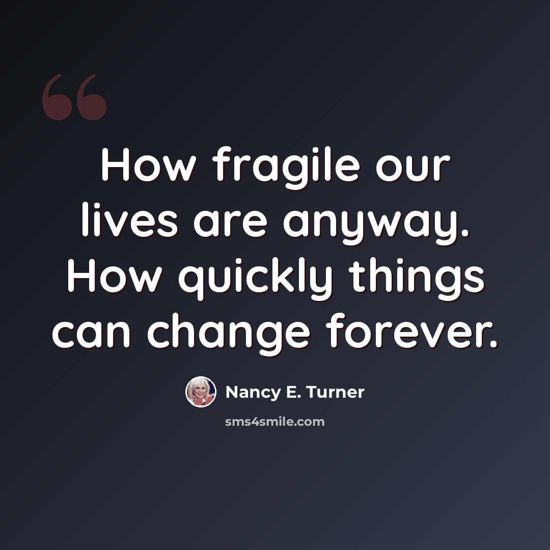 “How fragile our lives are anyway. How quickly things can change forever.” quote by Nancy E. Turner