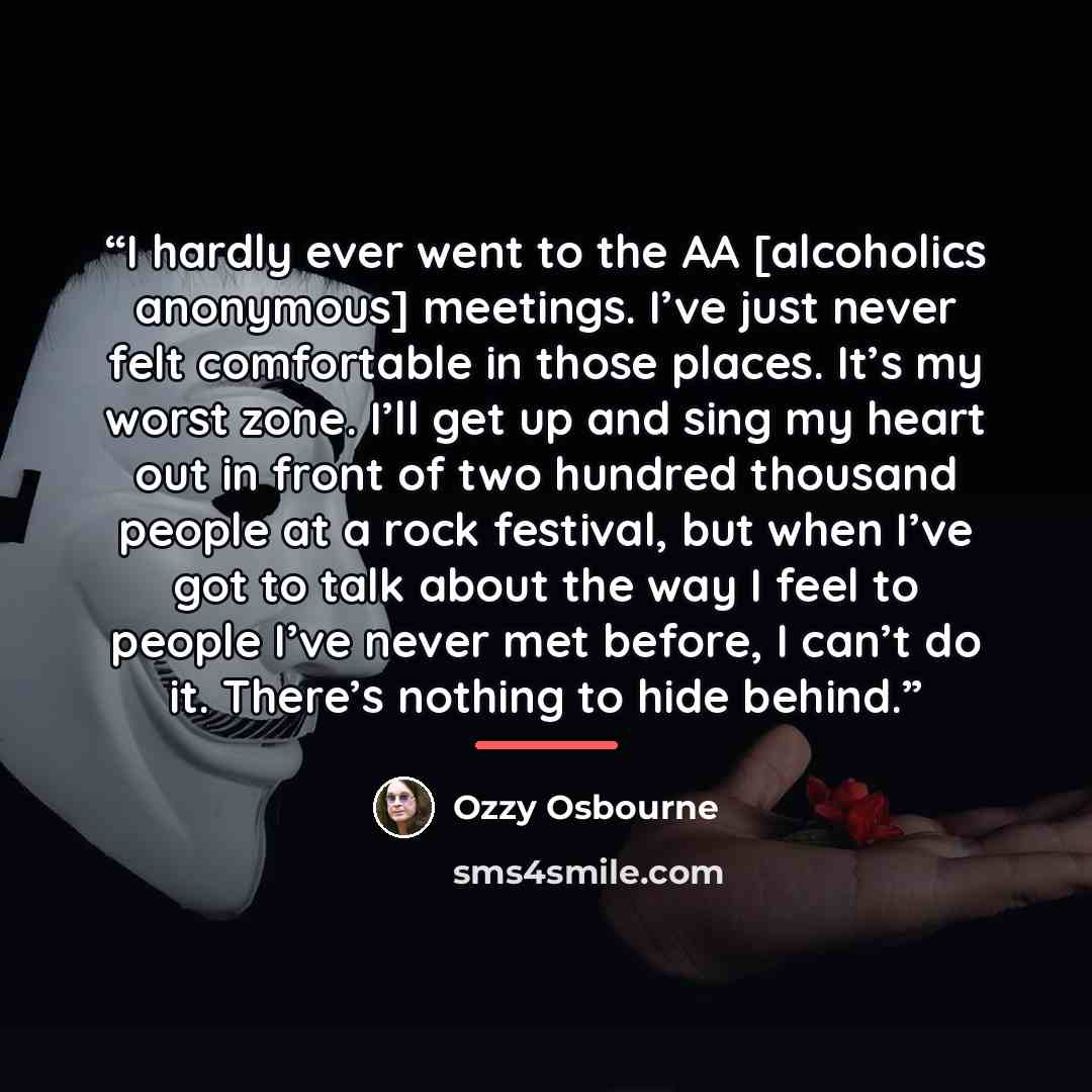 “I hardly ever went to the AA [alcoholics anonymous] meetings. I’ve just never felt comfortable in those places. It’s my worst zone. I’ll get up and sing my heart out in front of two hundred thousand people at a rock festival, but when I’ve got to talk about the way I feel to people I’ve never met…” quote by Ozzy Osbourne