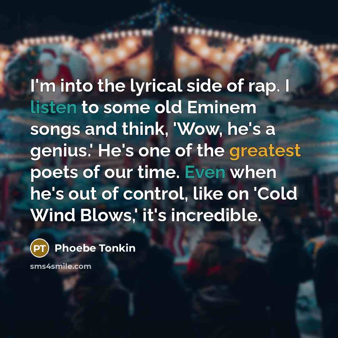 “I'm into the lyrical side of rap. I listen to some old Eminem songs and think, 'Wow, he's a genius.' He's one of the greatest poets of our time. Even when he's out of control, like on 'Cold Wind Blows,' it's incredible.” quote by Phoebe Tonkin