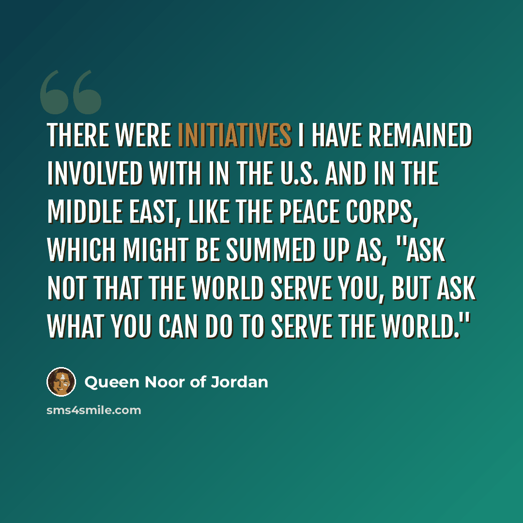 “There were initiatives I have remained involved with in the U.S. and in the Middle East, like the Peace Corps, which might be summed up as, "Ask not that the world serve you, but ask what you can do to serve the world."” quote by Queen Noor of Jordan