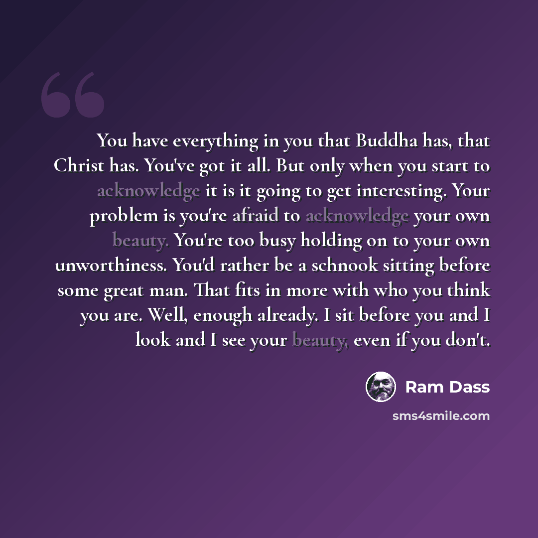 “You have everything in you that Buddha has, that Christ has. You've got it all. But only when you start to acknowledge it is it going to get interesting. Your problem is you're afraid to acknowledge your own beauty. You're too busy holding on to your own unworthiness. You'd rather be a schnook…” quote by Ram Dass