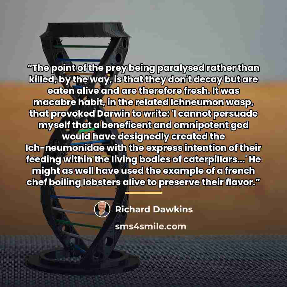 “The point of the prey being paralysed rather than killed, by the way, is that they don't decay but are eaten alive and are therefore fresh. It was macabre habit, in the related Ichneumon wasp, that provoked Darwin to write: 'I cannot persuade myself that a beneficent and omnipotent god would have…” quote by Richard Dawkins