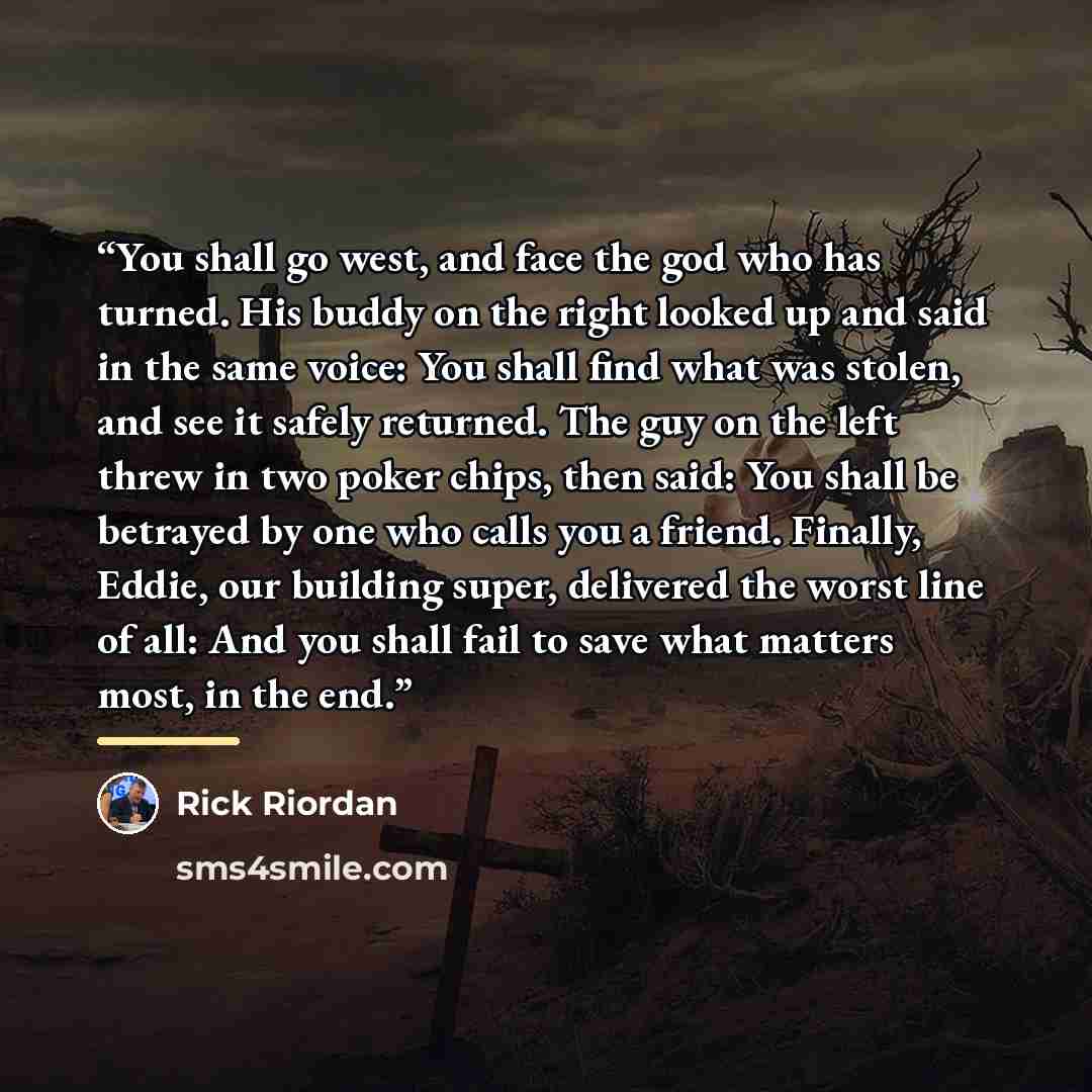 “You shall go west, and face the god who has turned. His buddy on the right looked up and said in the same voice: You shall find what was stolen, and see it safely returned. The guy on the left threw in two poker chips, then said: You shall be betrayed by one who calls you a friend. Finally, Eddie…” quote by Rick Riordan