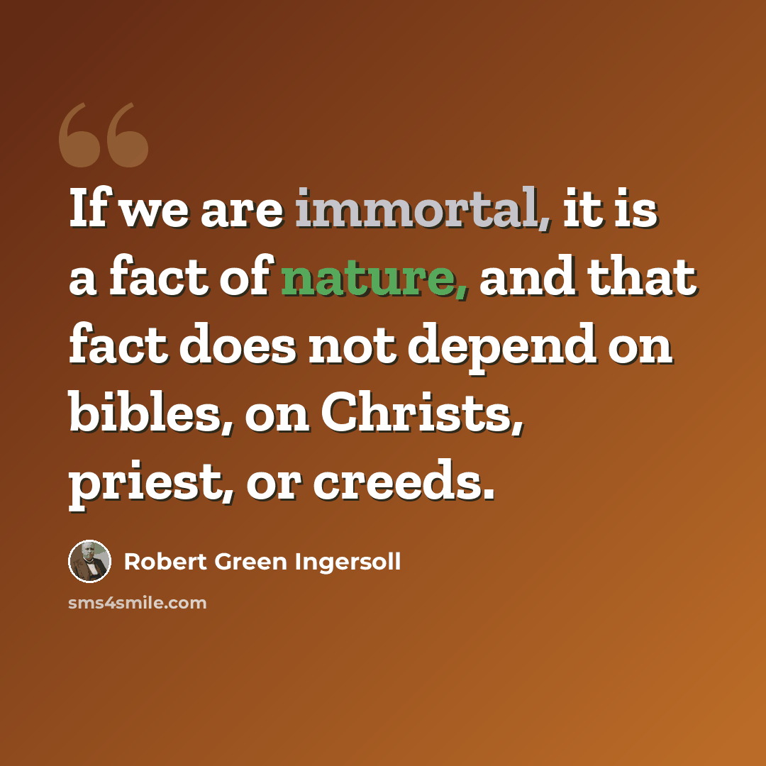 “If we are immortal, it is a fact of nature, and that fact does not depend on bibles, on Christs, priest, or creeds.” quote by Robert Green Ingersoll