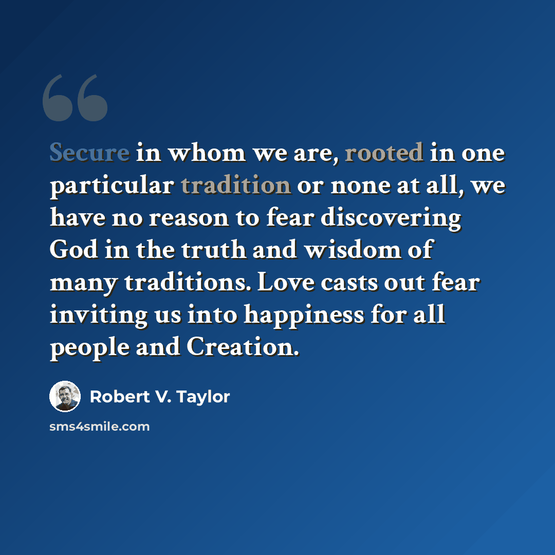 “Secure in whom we are, rooted in one particular tradition or none at all, we have no reason to fear discovering God in the truth and wisdom of many traditions. Love casts out fear inviting us into happiness for all people and Creation.” quote by Robert V. Taylor