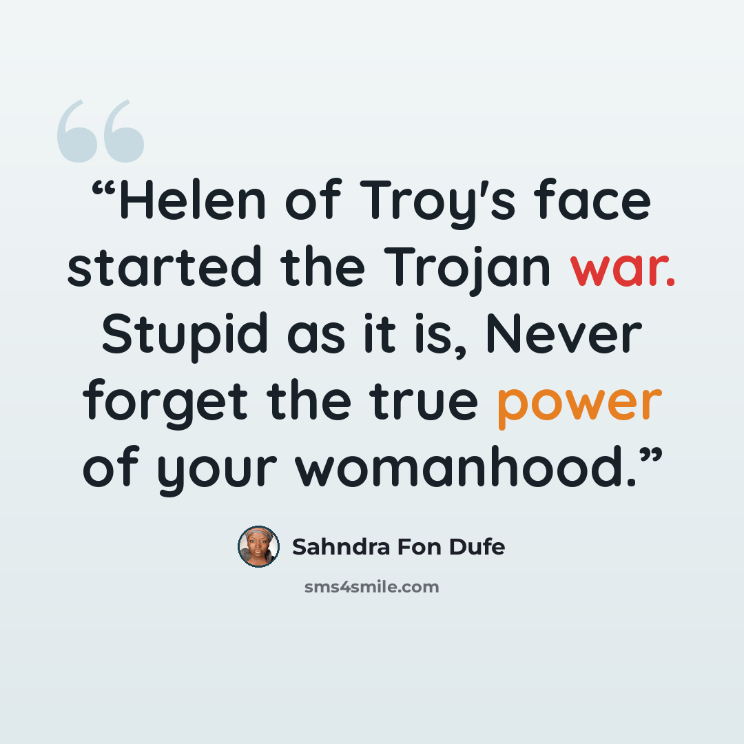 “Helen of Troy's face started the Trojan war. Stupid as it is, Never forget the true power of your womanhood.” quote by Sahndra Fon Dufe