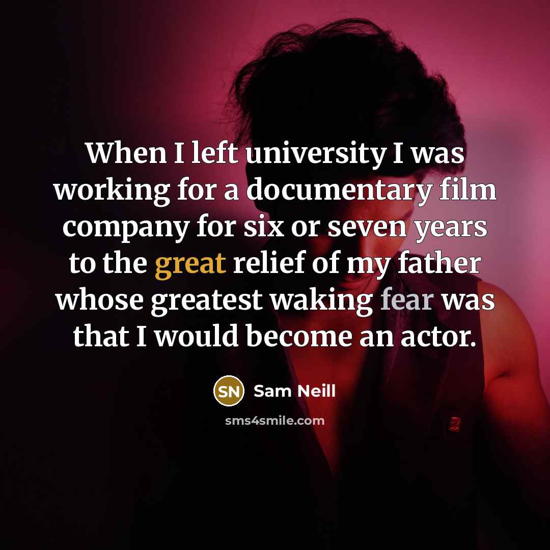 “When I left university I was working for a documentary film company for six or seven years to the great relief of my father whose greatest waking fear was that I would become an actor.” quote by Sam Neill