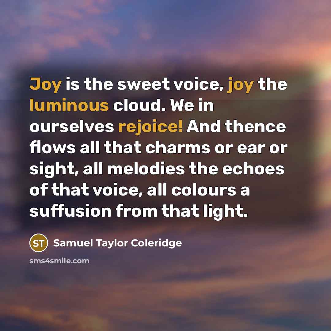 “Joy is the sweet voice, joy the luminous cloud. We in ourselves rejoice! And thence flows all that charms or ear or sight, all melodies the echoes of that voice, all colours a suffusion from that light.” quote by Samuel Taylor Coleridge