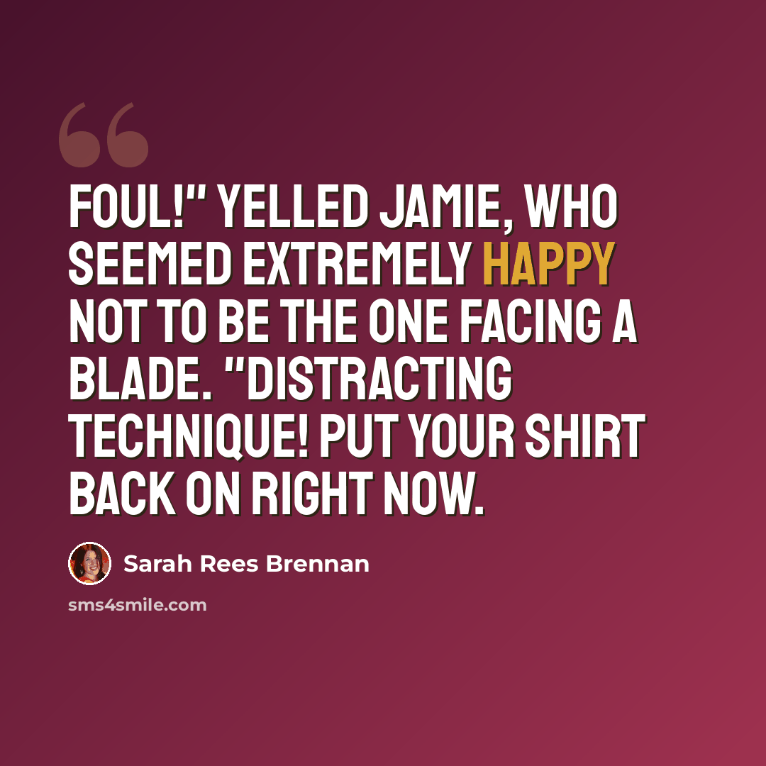 “Foul!" yelled Jamie, who seemed extremely happy not to be the one facing a blade. "Distracting technique! Put your shirt back on right now.” quote by Sarah Rees Brennan