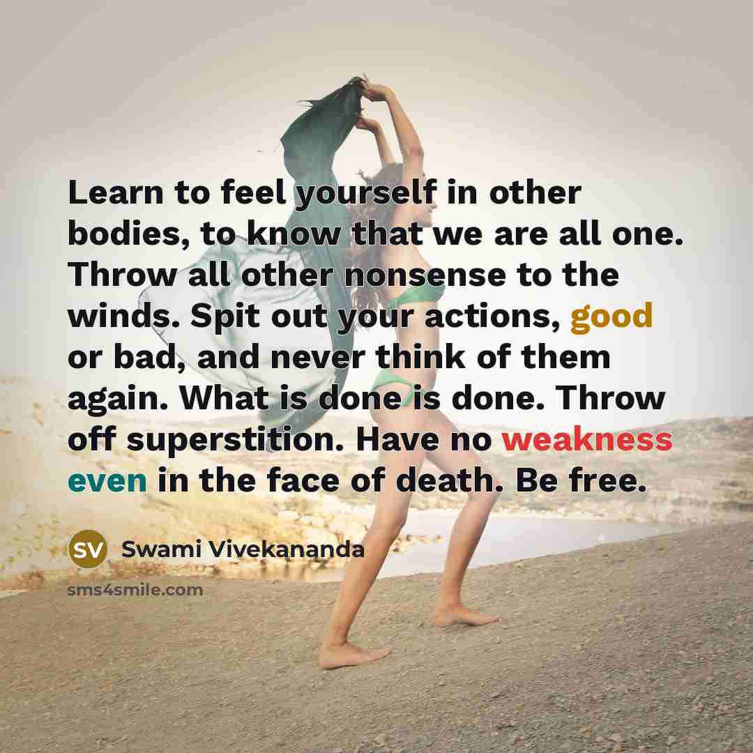 “Learn to feel yourself in other bodies, to know that we are all one. Throw all other nonsense to the winds. Spit out your actions, good or bad, and never think of them again. What is done is done. Throw off superstition. Have no weakness even in the face of death. Be free.” quote by Swami Vivekananda