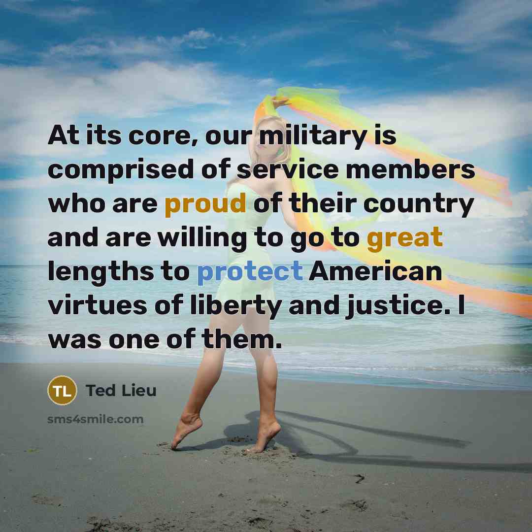 “At its core, our military is comprised of service members who are proud of their country and are willing to go to great lengths to protect American virtues of liberty and justice. I was one of them.” quote by Ted Lieu