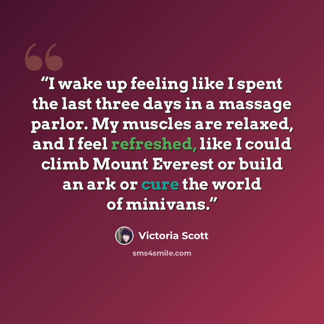 “I wake up feeling like I spent the last three days in a massage parlor. My muscles are relaxed, and I feel refreshed, like I could climb Mount Everest or build an ark or cure the world of minivans.” quote by Victoria Scott