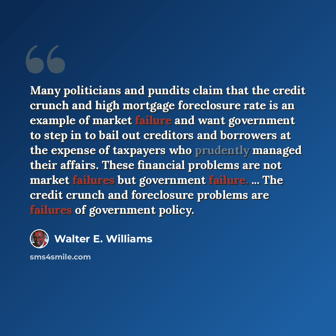 “Many politicians and pundits claim that the credit crunch and high mortgage foreclosure rate is an example of market failure and want government to step in to bail out creditors and borrowers at the expense of taxpayers who prudently managed their affairs. These financial problems are not market…” quote by Walter E. Williams
