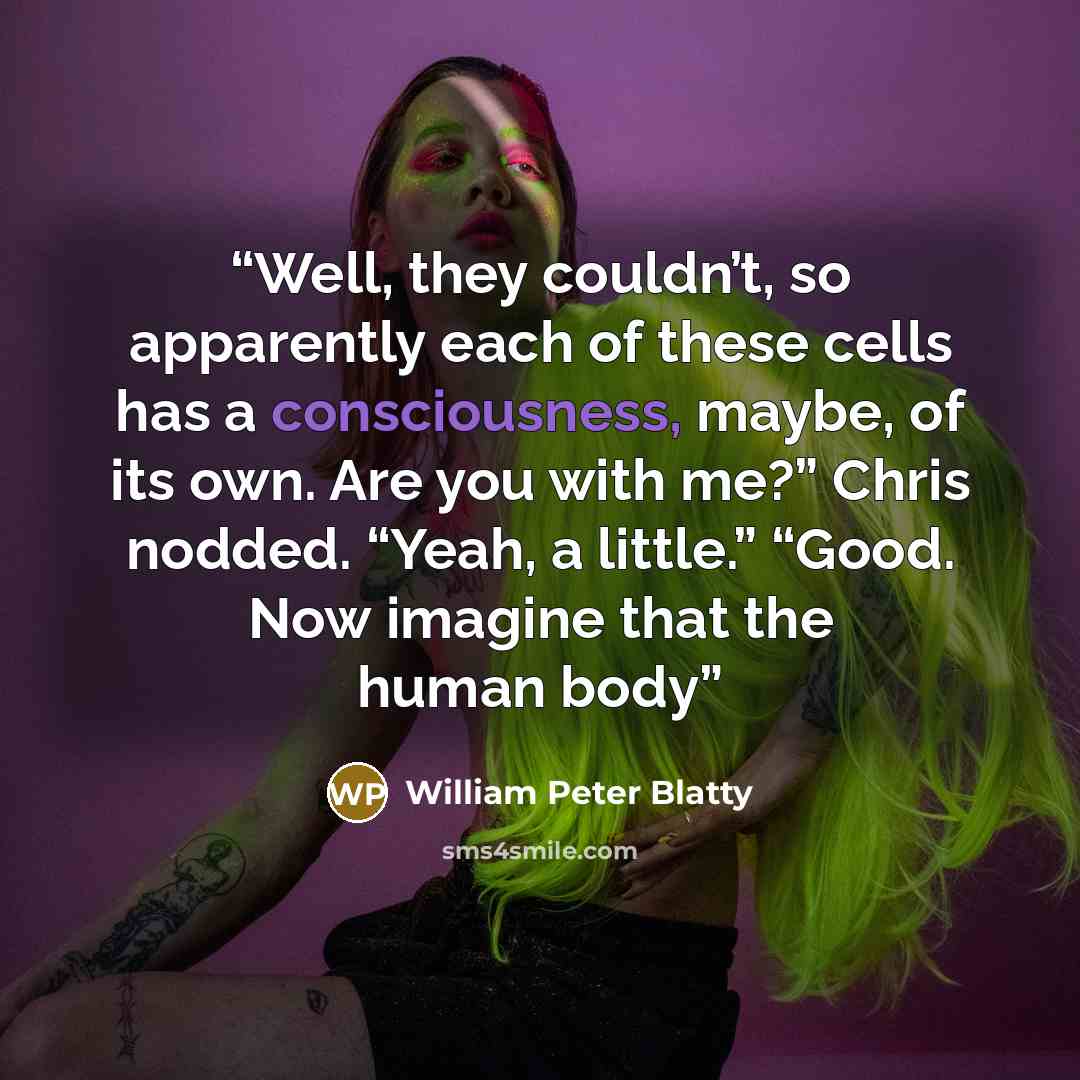 “Well, they couldn’t, so apparently each of these cells has a consciousness, maybe, of its own. Are you with me?” Chris nodded. “Yeah, a little.” “Good. Now imagine that the human body” quote by William Peter Blatty