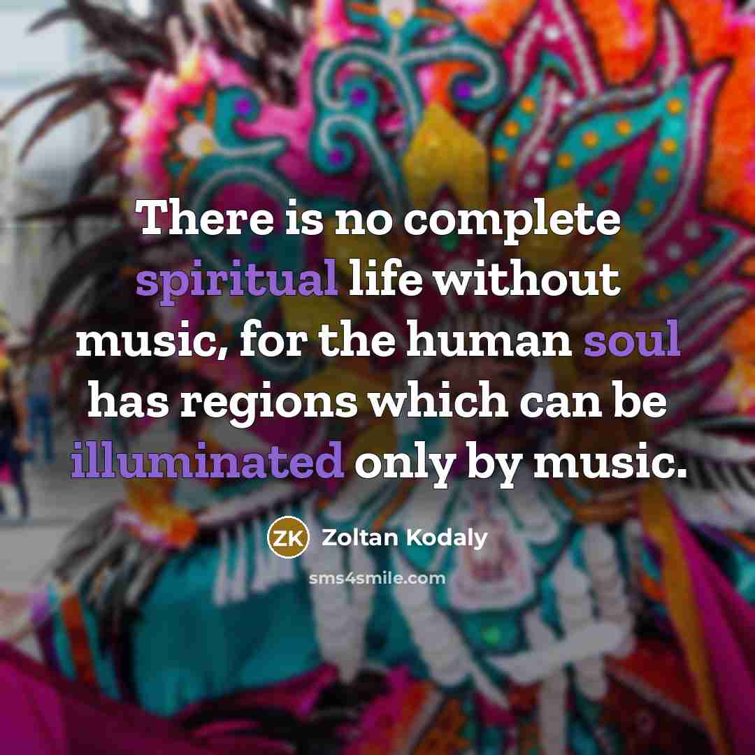 “There is no complete spiritual life without music, for the human soul has regions which can be illuminated only by music.” quote by Zoltan Kodaly