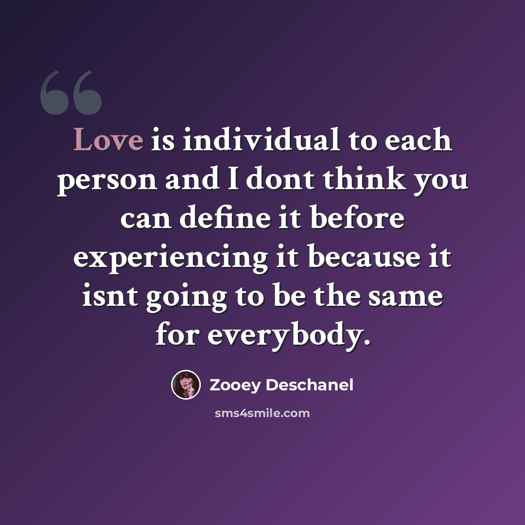 “Love is individual to each person and I dont think you can define it before experiencing it because it isnt going to be the same for everybody.” quote by Zooey Deschanel