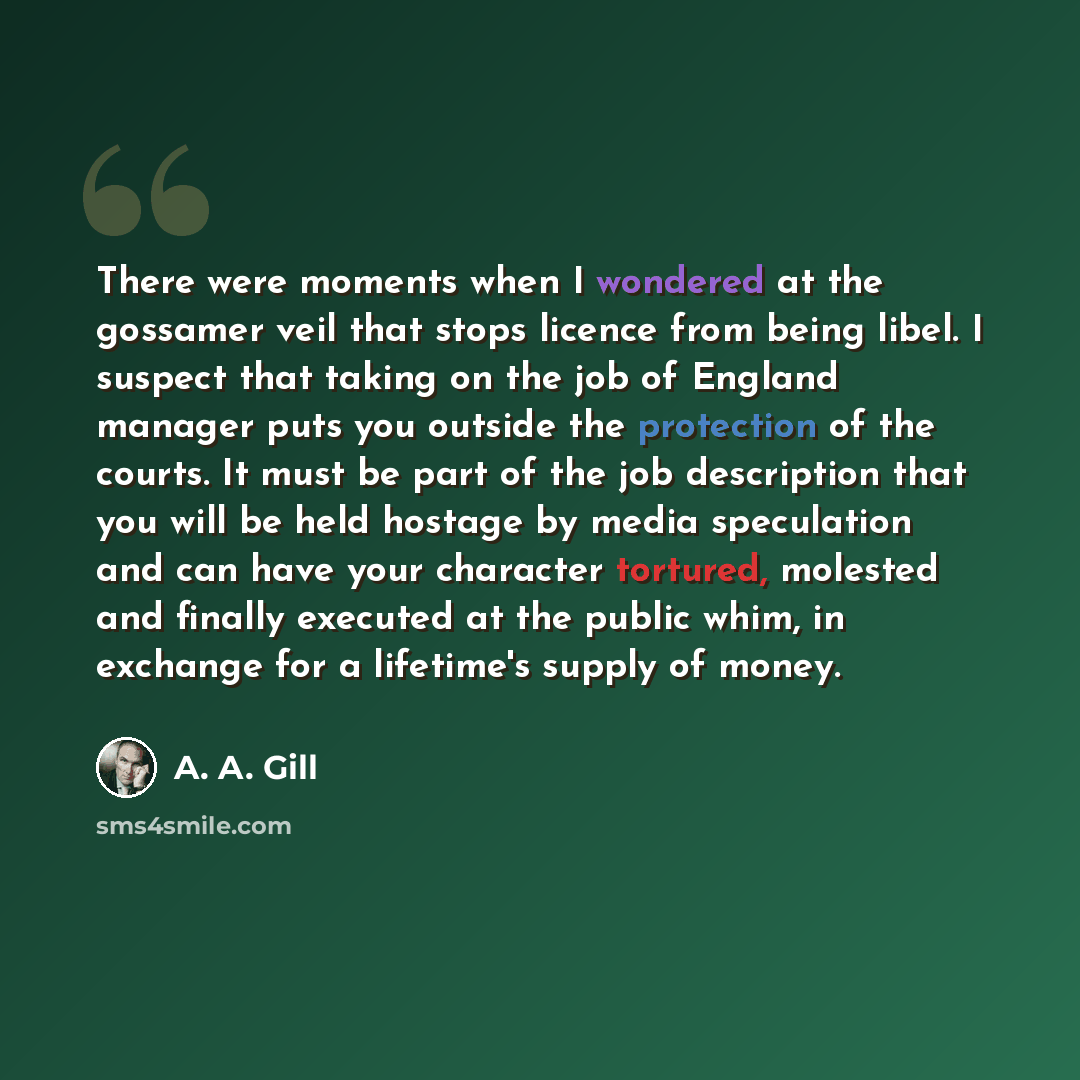 “There were moments when I wondered at the gossamer veil that stops licence from being libel. I suspect that taking on the job of England manager puts you outside the protection of the courts. It must be part of the job description that you will be held hostage by media speculation and can have…” quote by A. A. Gill
