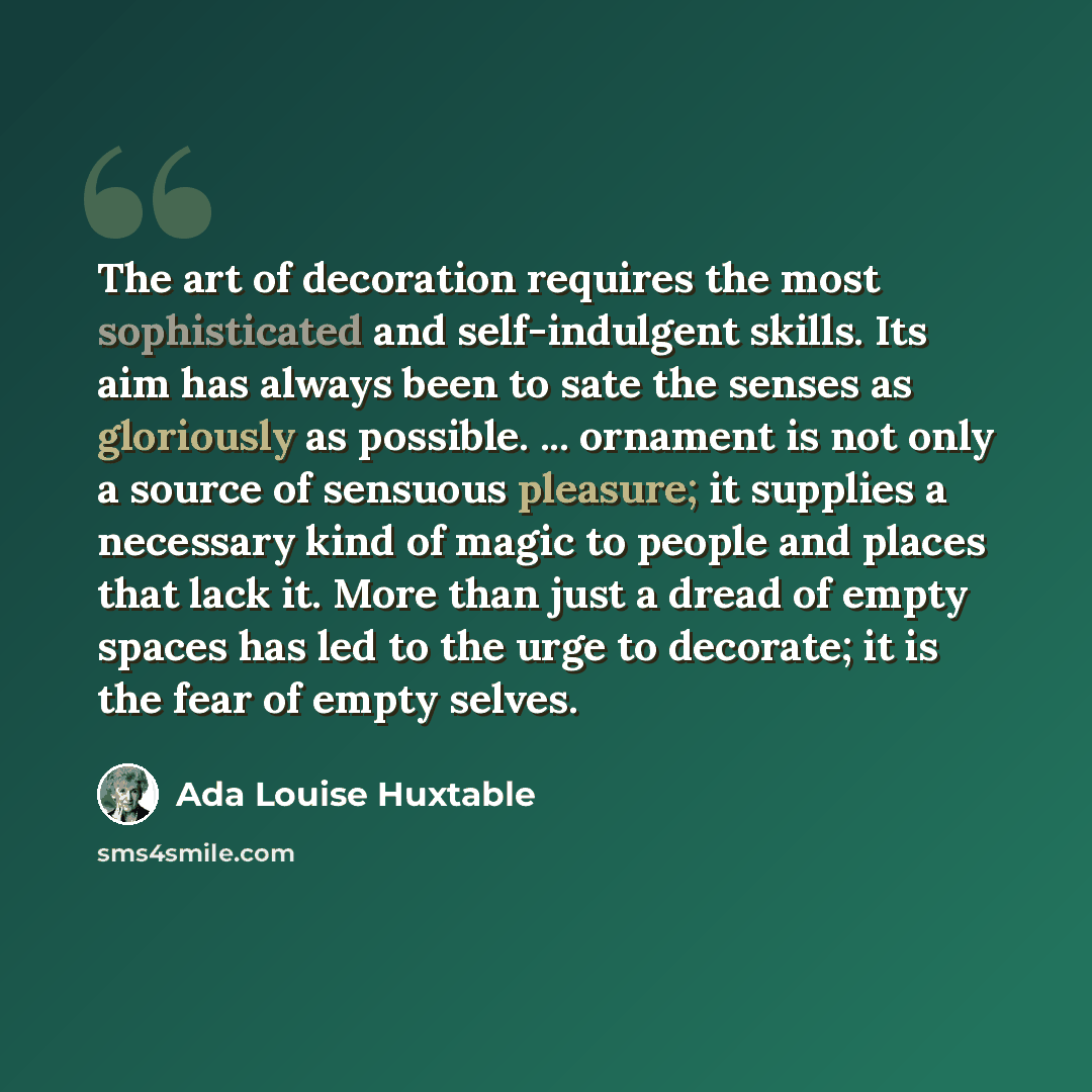 “The art of decoration requires the most sophisticated and self-indulgent skills. Its aim has always been to sate the senses as gloriously as possible. ... ornament is not only a source of sensuous pleasure; it supplies a necessary kind of magic to people and places that lack it. More than just a…” quote by Ada Louise Huxtable