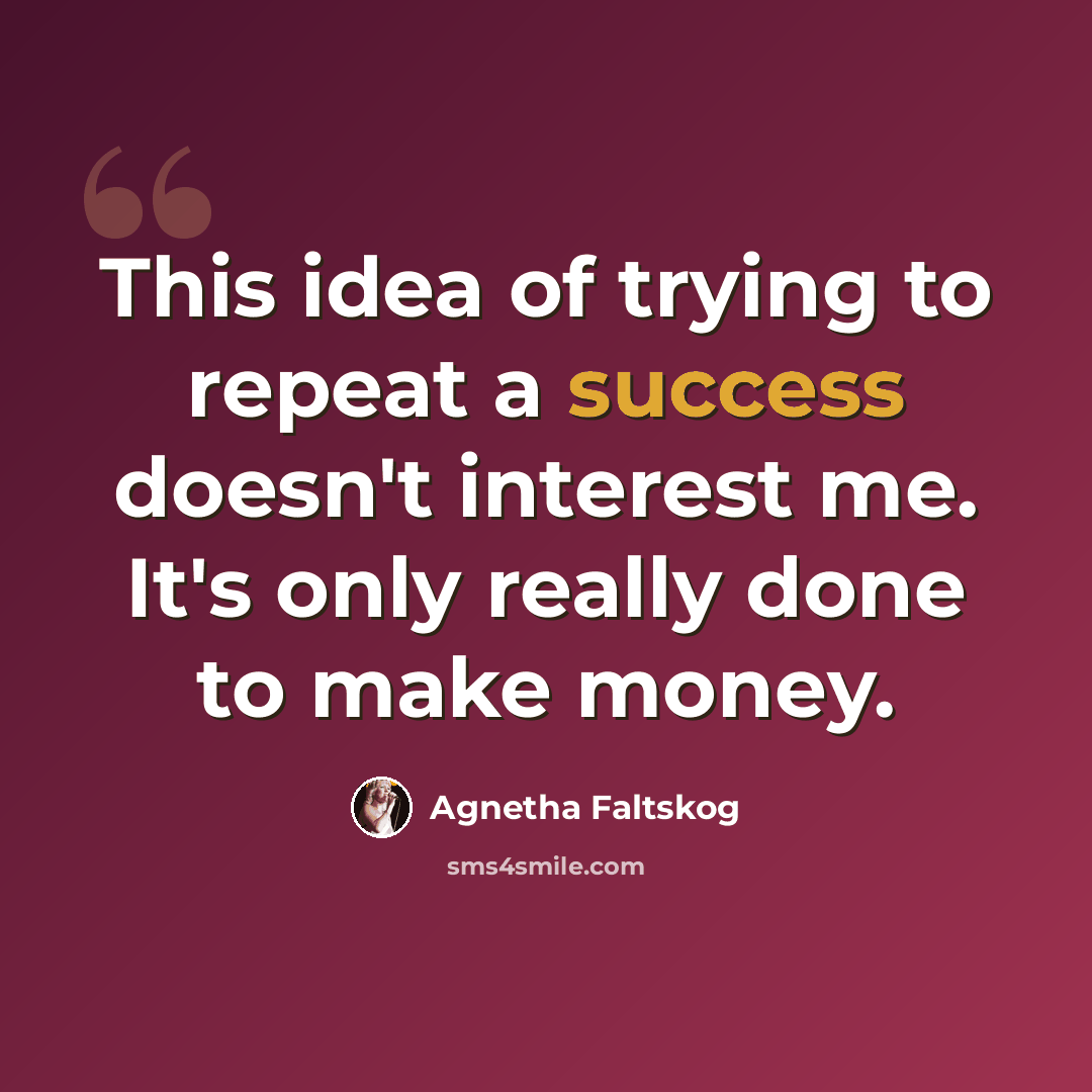 “This idea of trying to repeat a success doesn't interest me. It's only really done to make money.” quote by Agnetha Faltskog