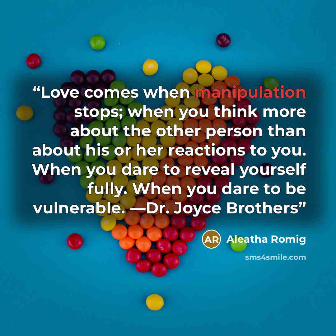 “Love comes when manipulation stops; when you think more about the other person than about his or her reactions to you. When you dare to reveal yourself fully. When you dare to be vulnerable. —Dr. Joyce Brothers” quote by Aleatha Romig