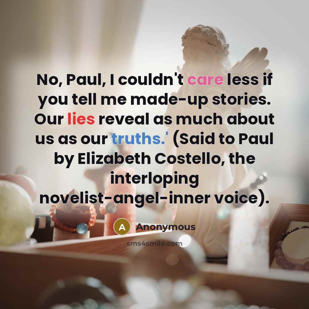 “No, Paul, I couldn't care less if you tell me made-up stories. Our lies reveal as much about us as our truths.' (Said to Paul by Elizabeth Costello, the interloping novelist-angel-inner voice).” quote by Anonymous