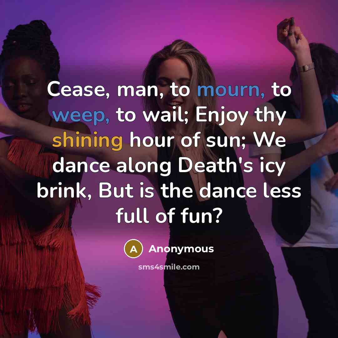 “Cease, man, to mourn, to weep, to wail; Enjoy thy shining hour of sun; We dance along Death's icy brink, But is the dance less full of fun?” quote by Anonymous