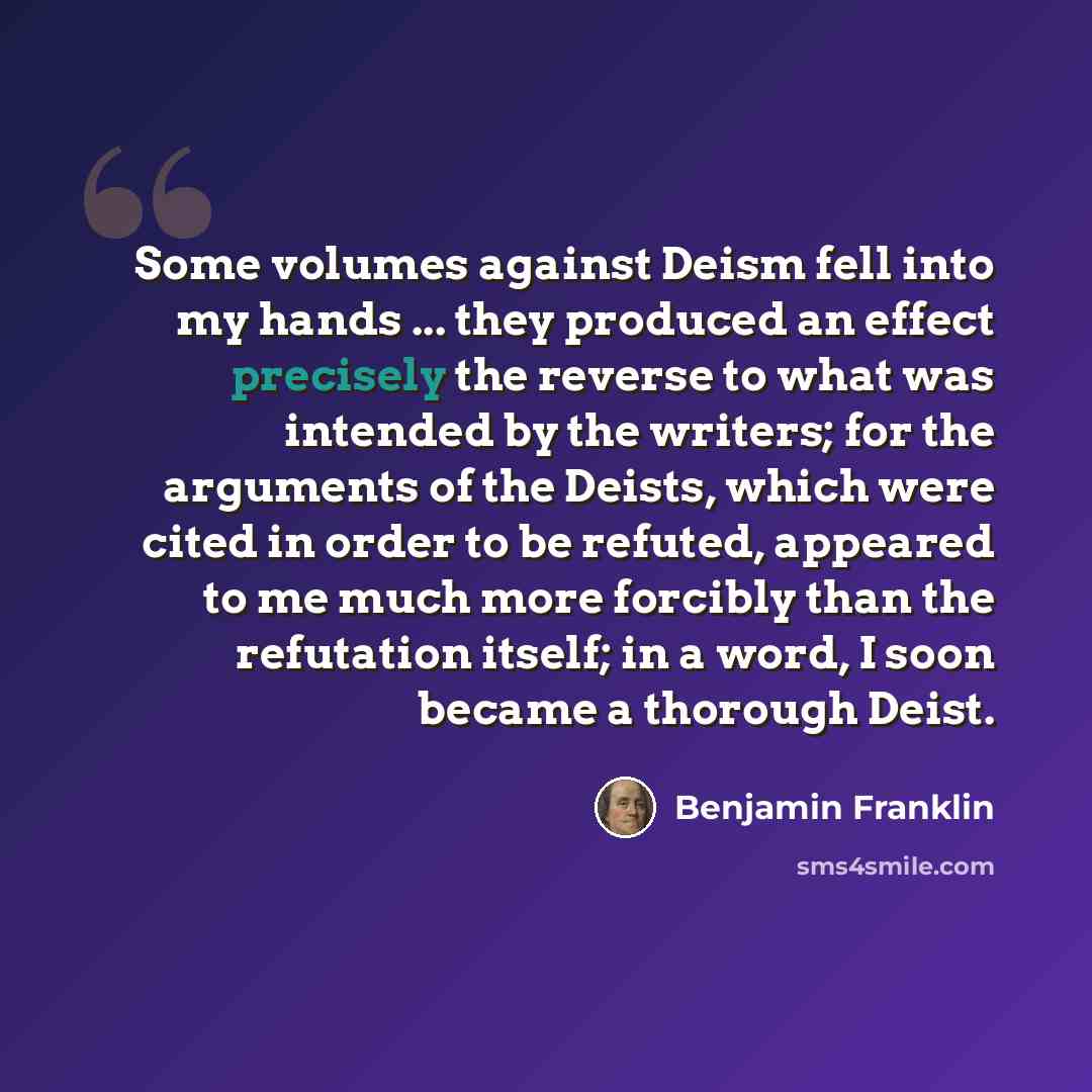 “Some volumes against Deism fell into my hands ... they produced an effect precisely the reverse to what was intended by the writers; for the arguments of the Deists, which were cited in order to be refuted, appeared to me much more forcibly than the refutation itself; in a word, I soon became a…” quote by Benjamin Franklin