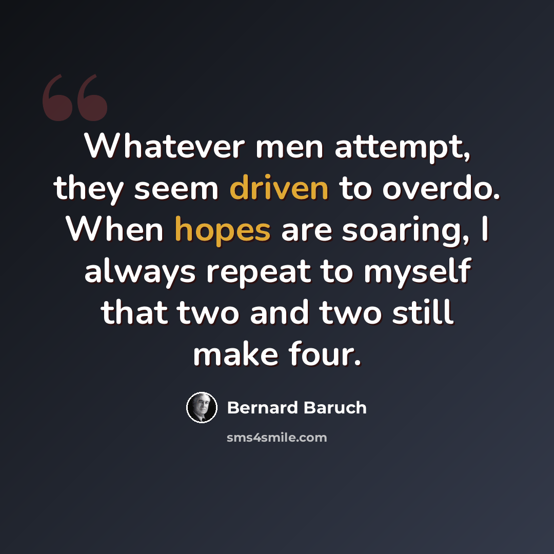 “Whatever men attempt, they seem driven to overdo. When hopes are soaring, I always repeat to myself that two and two still make four.” quote by Bernard Baruch