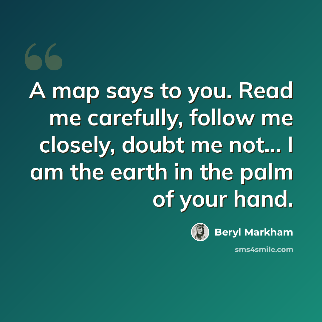 “A map says to you. Read me carefully, follow me closely, doubt me not... I am the earth in the palm of your hand.” quote by Beryl Markham