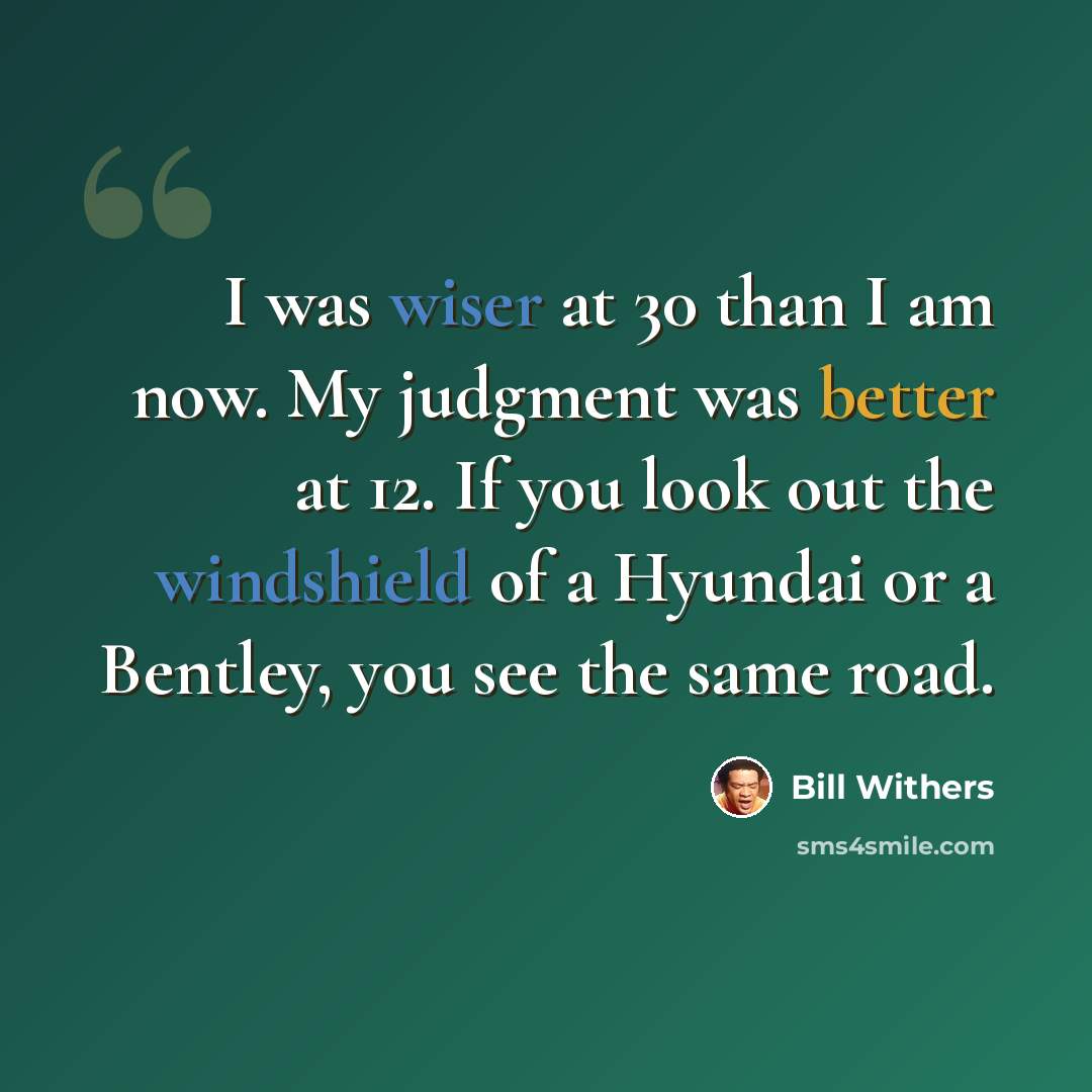 “I was wiser at 30 than I am now. My judgment was better at 12. If you look out the windshield of a Hyundai or a Bentley, you see the same road.” quote by Bill Withers