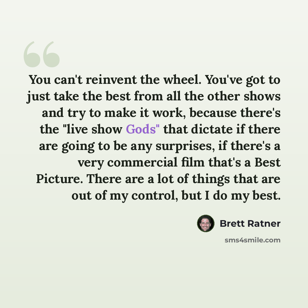 “You can't reinvent the wheel. You've got to just take the best from all the other shows and try to make it work, because there's the "live show Gods" that dictate if there are going to be any surprises, if there's a very commercial film that's a Best Picture. There are a lot of things that are out…” quote by Brett Ratner