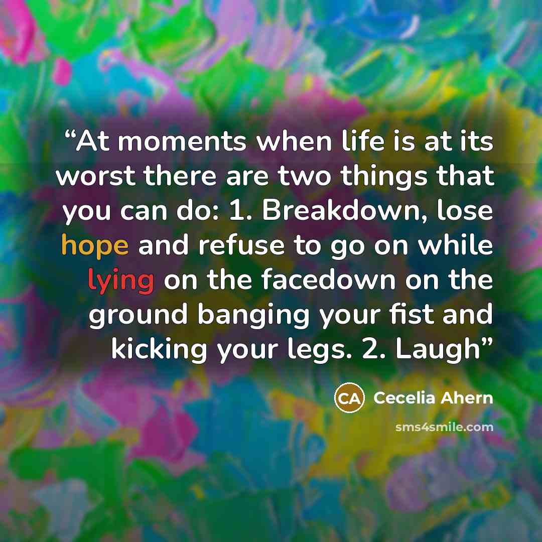 “At moments when life is at its worst there are two things that you can do: 1. Breakdown, lose hope and refuse to go on while lying on the facedown on the ground banging your fist and kicking your legs. 2. Laugh” quote by Cecelia Ahern