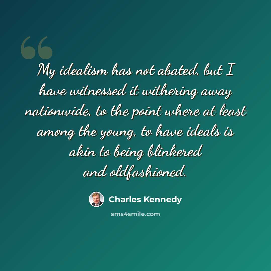 “My idealism has not abated, but I have witnessed it withering away nationwide, to the point where at least among the young, to have ideals is akin to being blinkered and oldfashioned.” quote by Charles Kennedy