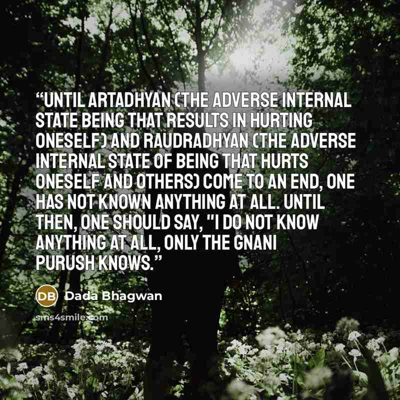 “Until artadhyan (the adverse internal state being that results in hurting oneself) and raudradhyan (the adverse internal state of being that hurts oneself and others) come to an end, one has not Known anything at all. Until then, one should say, "I do not Know anything at all, only the Gnani…” quote by Dada Bhagwan