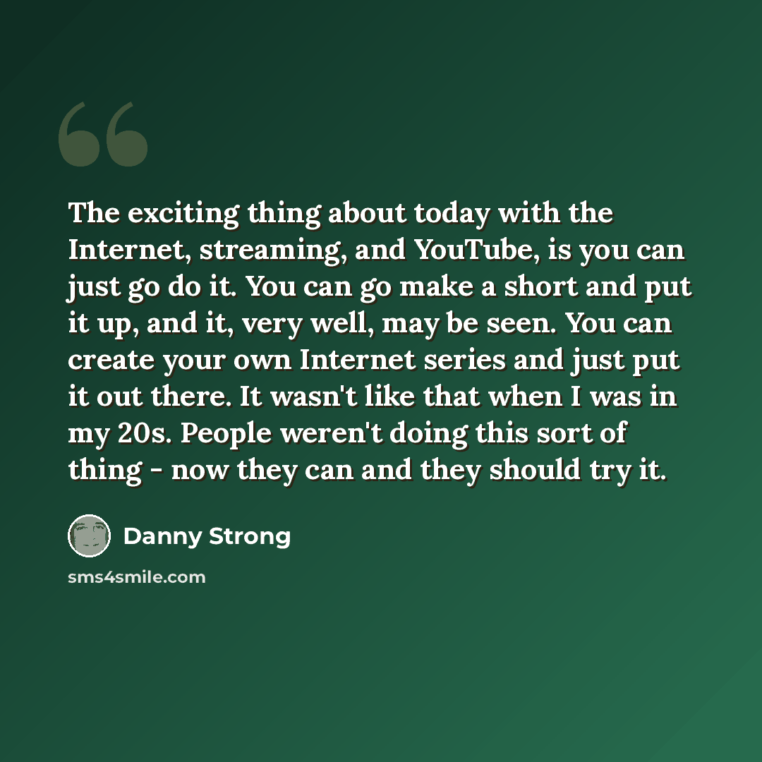 “The exciting thing about today with the Internet, streaming, and YouTube, is you can just go do it. You can go make a short and put it up, and it, very well, may be seen. You can create your own Internet series and just put it out there. It wasn't like that when I was in my 20s. People weren't…” quote by Danny Strong