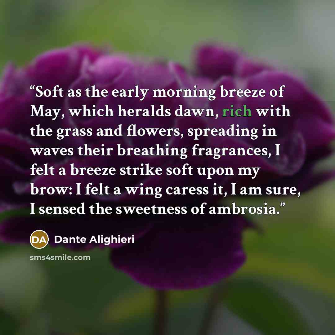 “Soft as the early morning breeze of May, which heralds dawn, rich with the grass and flowers, spreading in waves their breathing fragrances, I felt a breeze strike soft upon my brow: I felt a wing caress it, I am sure, I sensed the sweetness of ambrosia.” quote by Dante Alighieri