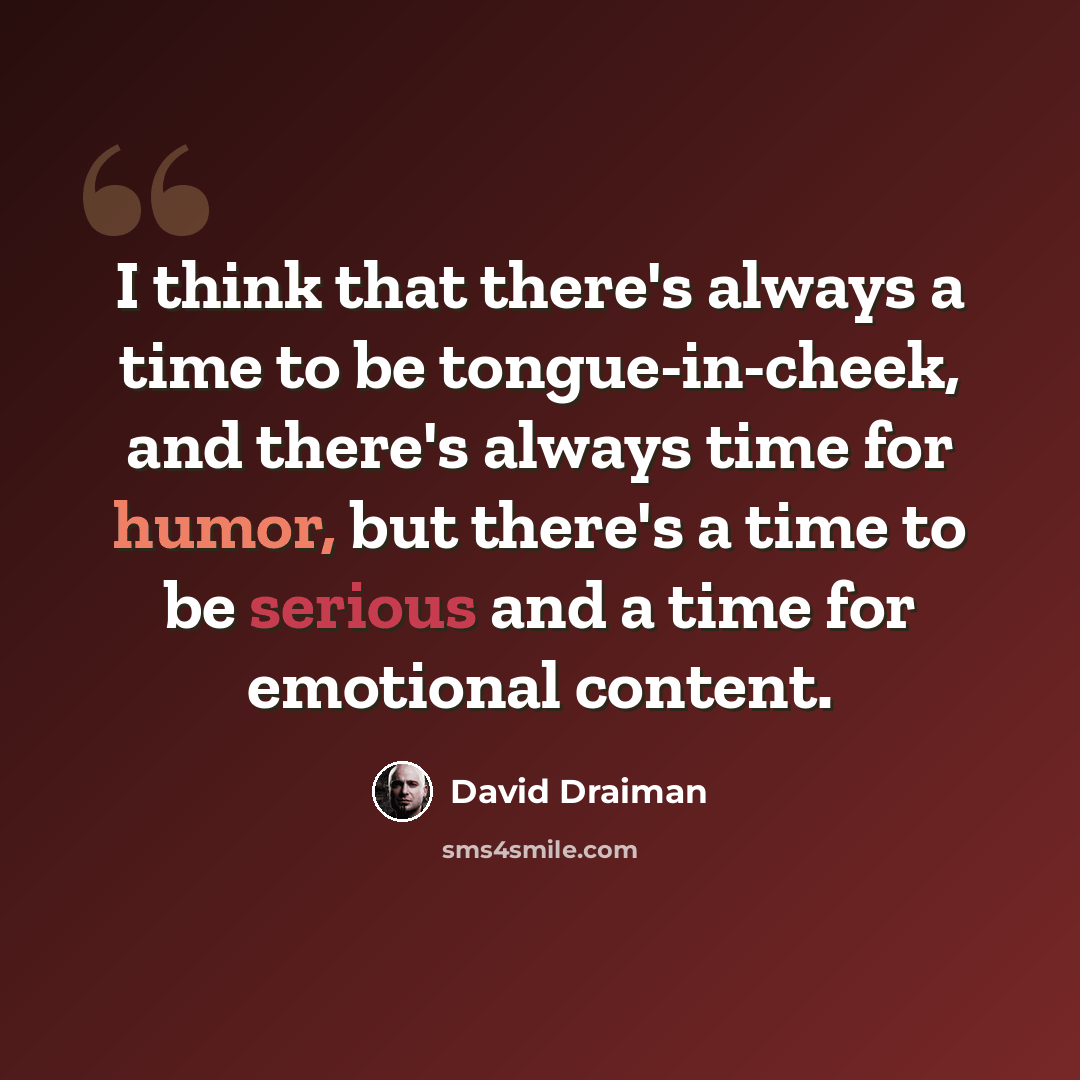 “I think that there's always a time to be tongue-in-cheek, and there's always time for humor, but there's a time to be serious and a time for emotional content.” quote by David Draiman