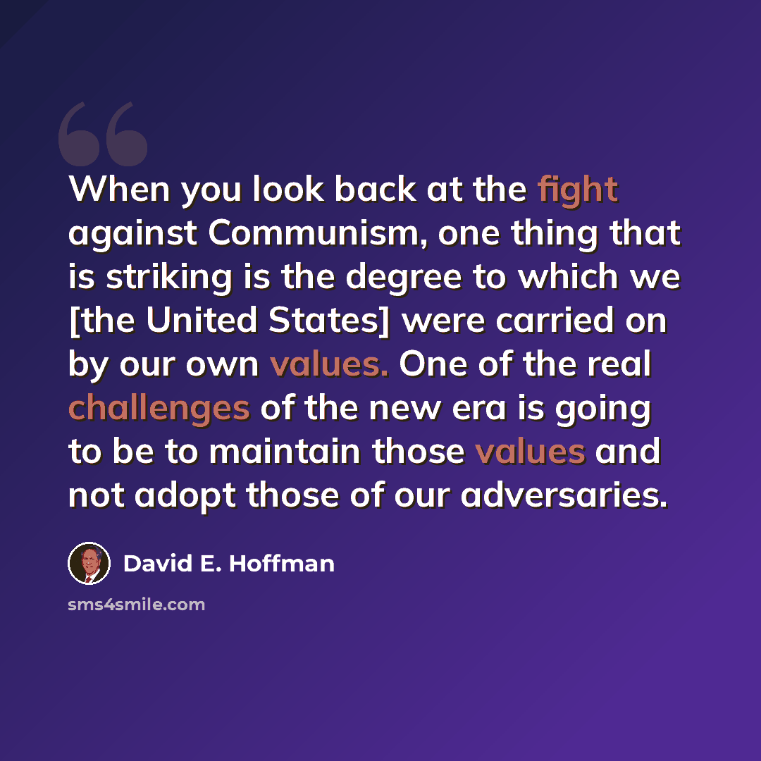 “When you look back at the fight against Communism, one thing that is striking is the degree to which we [the United States] were carried on by our own values. One of the real challenges of the new era is going to be to maintain those values and not adopt those of our adversaries.” quote by David E. Hoffman