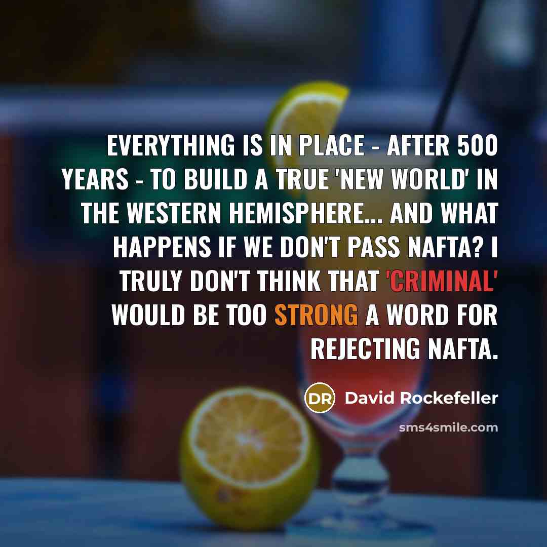 “Everything is in place - after 500 years - to build a true 'new world' in the Western Hemisphere... And what happens if we don't pass NAFTA? I truly don't think that 'criminal' would be too strong a word for rejecting NAFTA.” quote by David Rockefeller