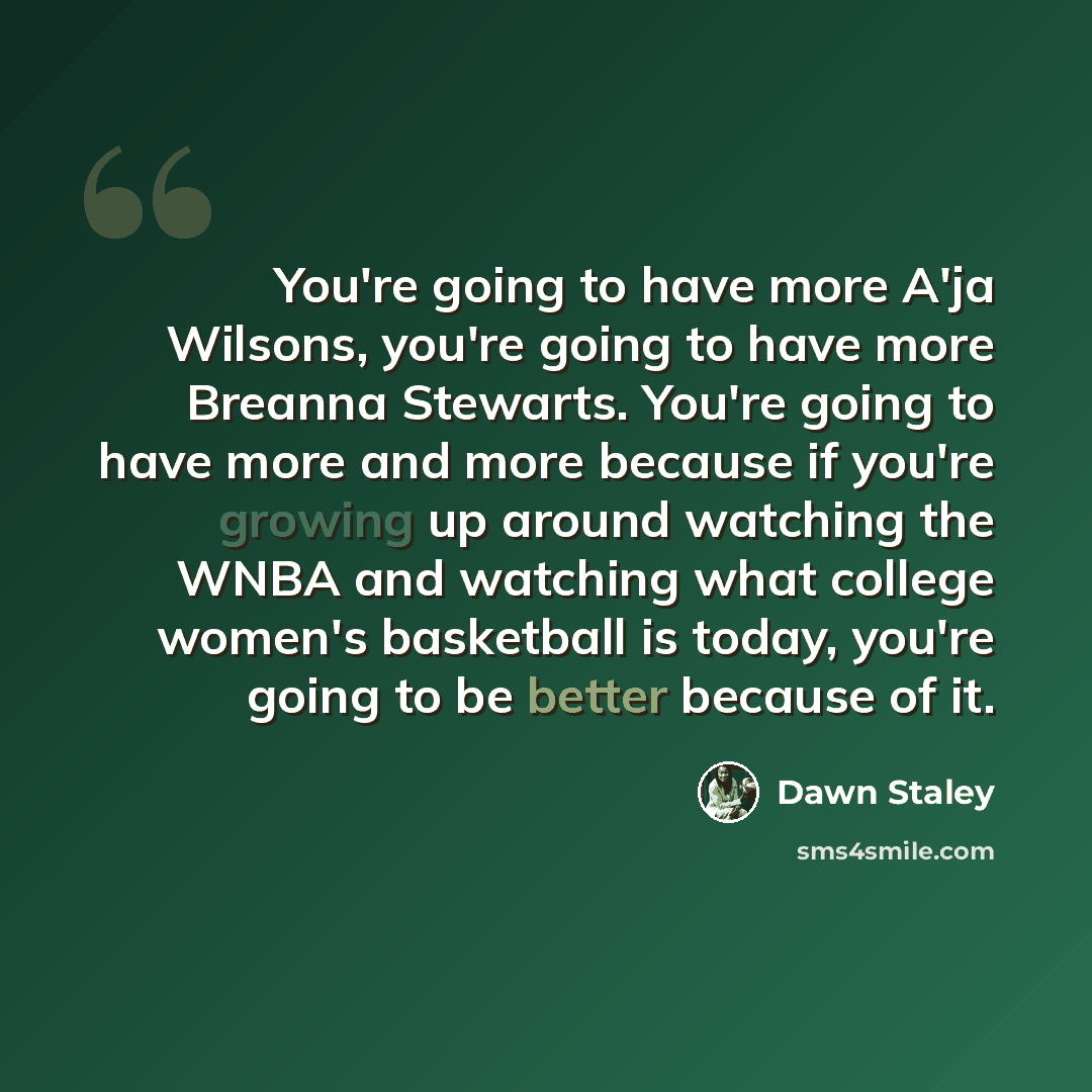“You're going to have more A'ja Wilsons, you're going to have more Breanna Stewarts. You're going to have more and more because if you're growing up around watching the WNBA and watching what college women's basketball is today, you're going to be better because of it.” quote by Dawn Staley