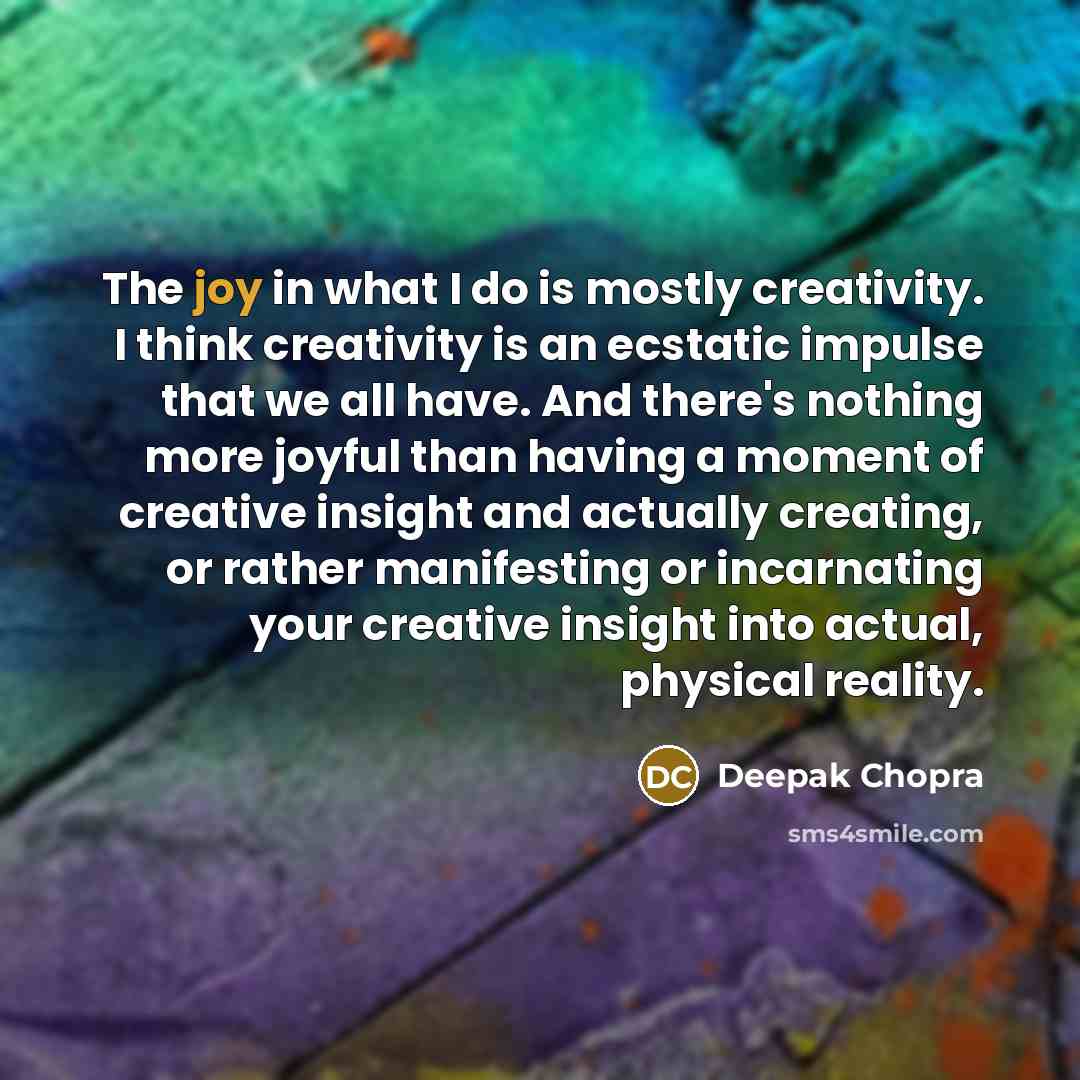 “The joy in what I do is mostly creativity. I think creativity is an ecstatic impulse that we all have. And there's nothing more joyful than having a moment of creative insight and actually creating, or rather manifesting or incarnating your creative insight into actual, physical reality.” quote by Deepak Chopra