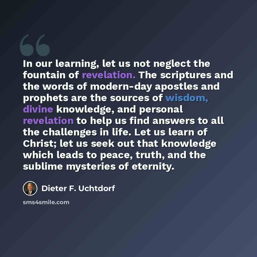 “In our learning, let us not neglect the fountain of revelation. The scriptures and the words of modern-day apostles and prophets are the sources of wisdom, divine knowledge, and personal revelation to help us find answers to all the challenges in life. Let us learn of Christ; let us seek out that…” quote by Dieter F. Uchtdorf