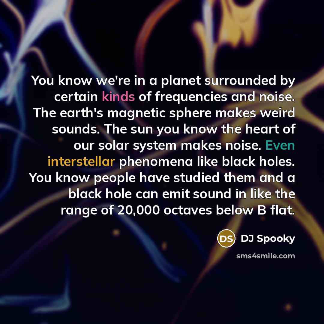 “You know we're in a planet surrounded by certain kinds of frequencies and noise. The earth's magnetic sphere makes weird sounds. The sun you know the heart of our solar system makes noise. Even interstellar phenomena like black holes. You know people have studied them and a black hole can emit…” quote by DJ Spooky